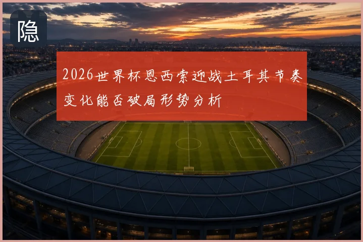 2026世界杯恩西索迎战土耳其节奏变化能否破局形势分析