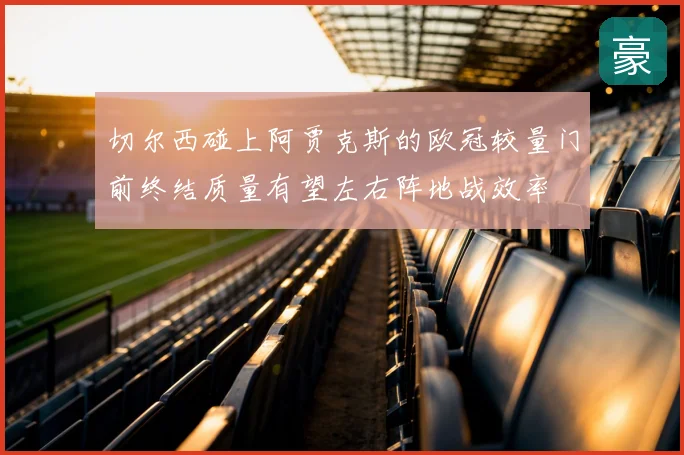 切尔西碰上阿贾克斯的欧冠较量门前终结质量有望左右阵地战效率