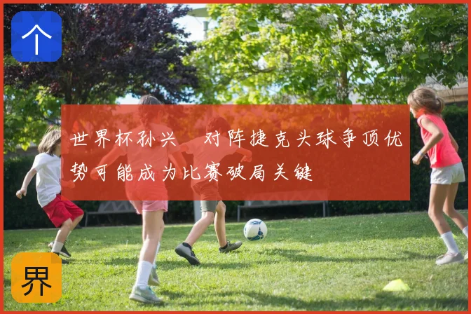 世界杯孙兴慜对阵捷克头球争顶优势可能成为比赛破局关键